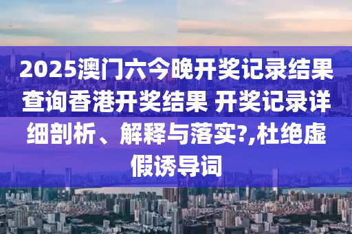 2025澳门六今晚开奖记录结果查询香港开奖结果 开奖记录详细剖析、解释与落实?,杜绝虚假诱导词