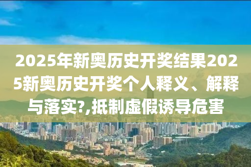 2025年新奥历史开奖结果2025新奥历史开奖个人释义、解释与落实?,抵制虚假诱导危害