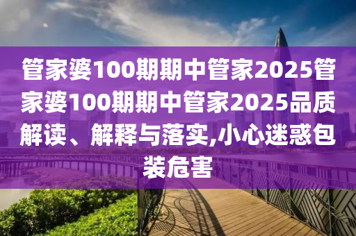 管家婆100期期中管家2025管家婆100期期中管家2025品质解读、解释与落实,小心迷惑包装危害