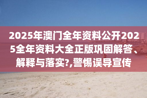 2025年澳门全年资料公开2025全年资料大全正版巩固解答、解释与落实?,警惕误导宣传