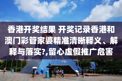 香港开奖结果 开奖记录香港和澳门彩管家婆精准清晰释义、解释与落实?,留心虚假推广危害
