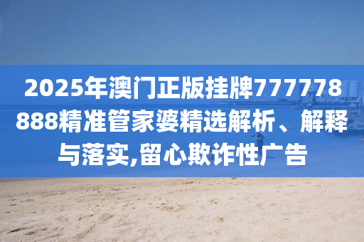 2025年澳门正版挂牌777778888精准管家婆精选解析、解释与落实,留心欺诈性广告