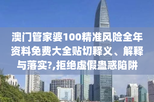 澳门管家婆100精准风险全年资料免费大全贴切释义、解释与落实?,拒绝虚假蛊惑陷阱