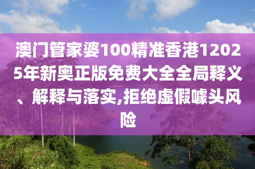 澳门管家婆100精准香港12025年新奥正版免费大全全局释义、解释与落实,拒绝虚假噱头风险
