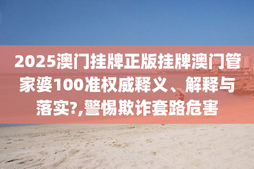 2025澳门挂牌正版挂牌澳门管家婆100准权威释义、解释与落实?,警惕欺诈套路危害