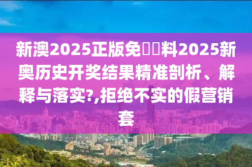 新澳2025正版免費資料2025新奥历史开奖结果精准剖析、解释与落实?,拒绝不实的假营销套