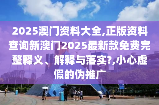 2025澳门资料大全,正版资料查询新澳门2025最新款免费完整释义、解释与落实?,小心虚假的伪推广