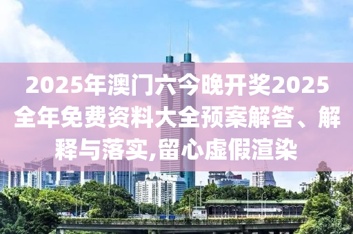 2025年澳门六今晚开奖2025全年免费资料大全预案解答、解释与落实,留心虚假渲染
