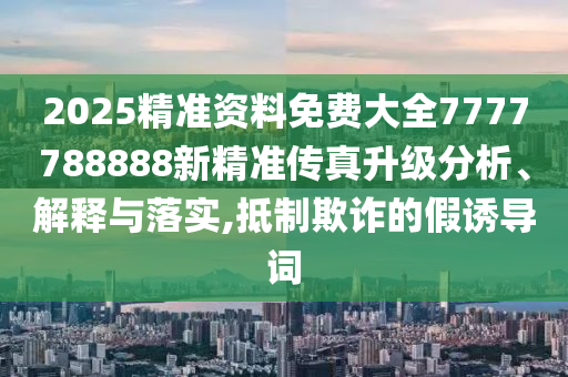 2025精准资料免费大全7777788888新精准传真升级分析、解释与落实,抵制欺诈的假诱导词