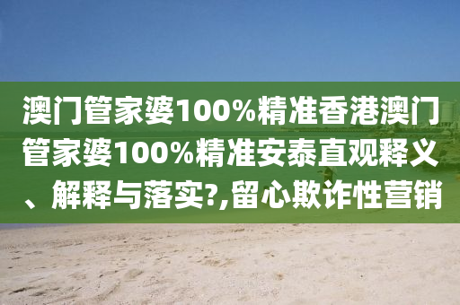 澳门管家婆100%精准香港澳门管家婆100%精准安泰直观释义、解释与落实?,留心欺诈性营销