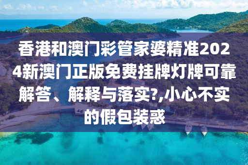 香港和澳门彩管家婆精准2024新澳门正版免费挂牌灯牌可靠解答、解释与落实?,小心不实的假包装惑