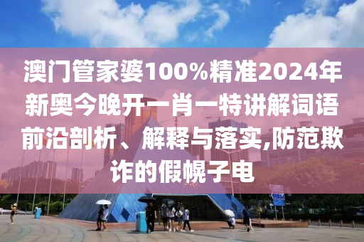 澳门管家婆100%精准2024年新奥今晚开一肖一特讲解词语前沿剖析、解释与落实,防范欺诈的假幌子电