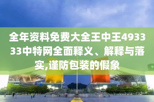 全年资料免费大全王中王493333中特网全面释义、解释与落实,谨防包装的假象