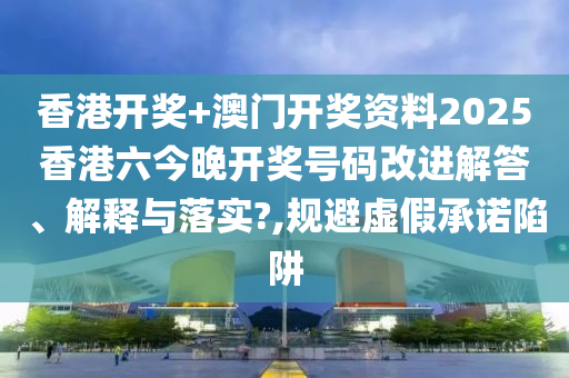 香港开奖+澳门开奖资料2025香港六今晚开奖号码改进解答、解释与落实?,规避虚假承诺陷阱