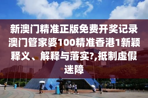 新澳门精准正版免费开奖记录澳门管家婆100精准香港1新颖释义、解释与落实?,抵制虚假迷障