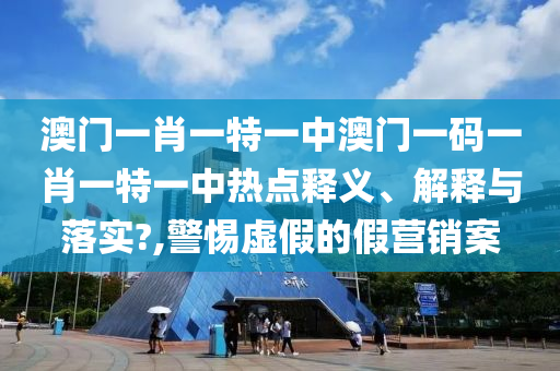 澳门一肖一特一中澳门一码一肖一特一中热点释义、解释与落实?,警惕虚假的假营销案