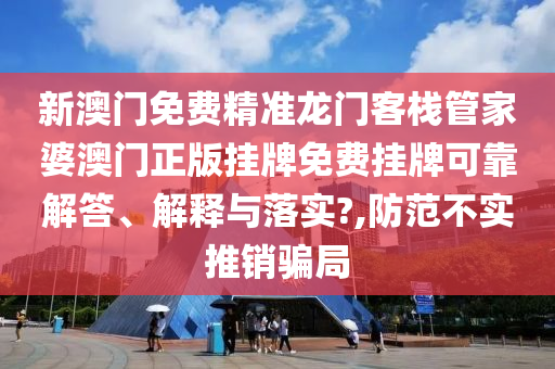 新澳门免费精准龙门客栈管家婆澳门正版挂牌免费挂牌可靠解答、解释与落实?,防范不实推销骗局