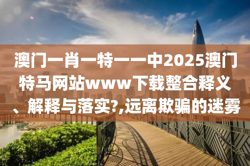 澳门一肖一特一一中2025澳门特马网站www下载整合释义、解释与落实?,远离欺骗的迷雾