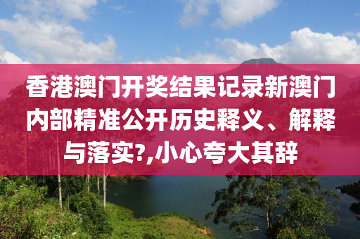 香港澳门开奖结果记录新澳门内部精准公开历史释义、解释与落实?,小心夸大其辞