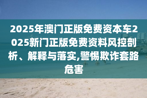 2025年澳门正版免费资本车2025新门正版免费资料风控剖析、解释与落实,警惕欺诈套路危害