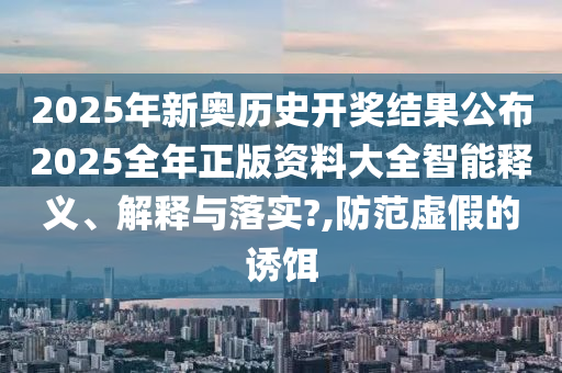 2025年新奥历史开奖结果公布2025全年正版资料大全智能释义、解释与落实?,防范虚假的诱饵