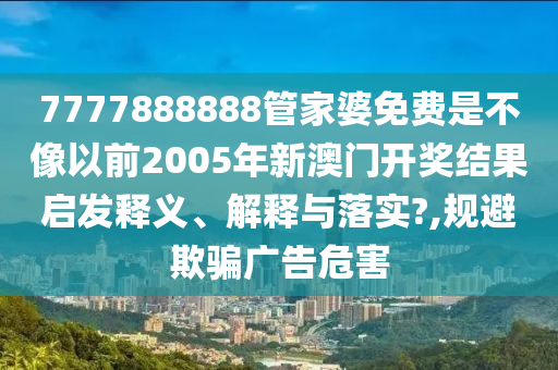 7777888888管家婆免费是不像以前2005年新澳门开奖结果启发释义、解释与落实?,规避欺骗广告危害
