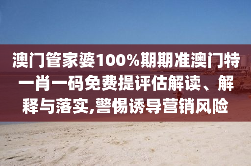 澳门管家婆100%期期准澳门特一肖一码免费提评估解读、解释与落实,警惕诱导营销风险