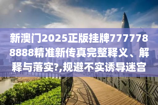 新澳门2025正版挂牌7777788888精准新传真完整释义、解释与落实?,规避不实诱导迷宫