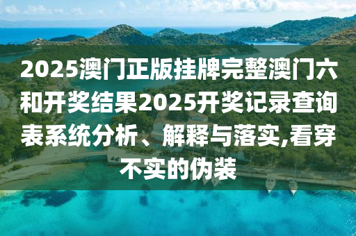 2025澳门正版挂牌完整澳门六和开奖结果2025开奖记录查询表系统分析、解释与落实,看穿不实的伪装