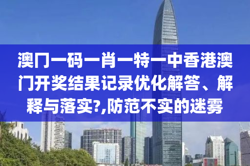 澳冂一码一肖一特一中香港澳门开奖结果记录优化解答、解释与落实?,防范不实的迷雾