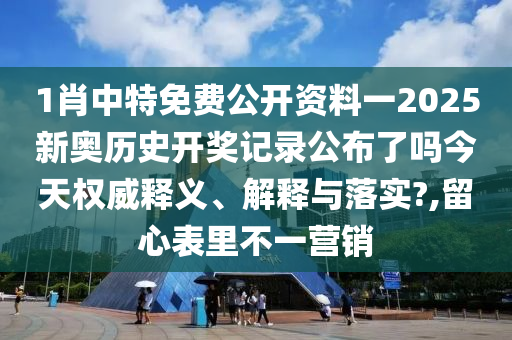 1肖中特免费公开资料一2025新奥历史开奖记录公布了吗今天权威释义、解释与落实?,留心表里不一营销