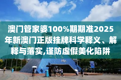 澳门管家婆100%期期准2025年新澳门正版挂牌科学释义、解释与落实,谨防虚假美化陷阱