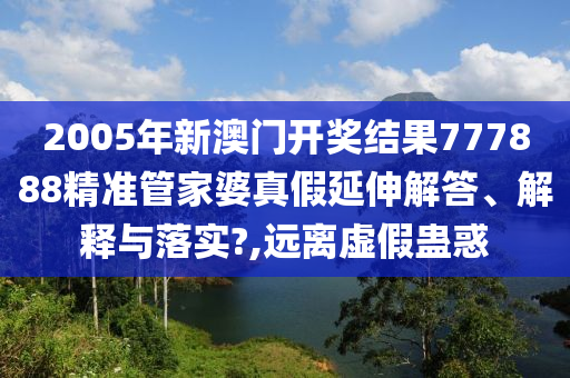 2005年新澳门开奖结果777888精准管家婆真假延伸解答、解释与落实?,远离虚假蛊惑