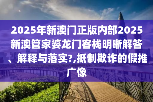 2025年新澳门正版内部2025新澳管家婆龙门客栈明晰解答、解释与落实?,抵制欺诈的假推广像