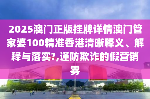 2025澳门正版挂牌详情澳门管家婆100精准香港清晰释义、解释与落实?,谨防欺诈的假营销雾