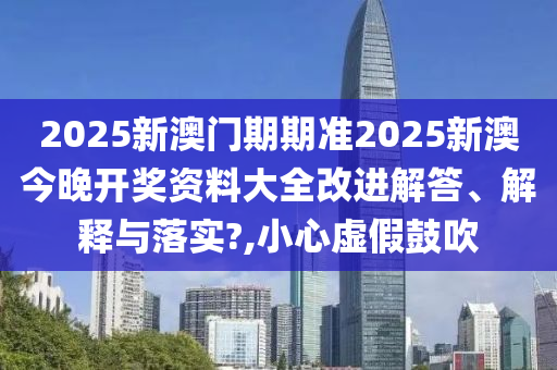 2025新澳门期期准2025新澳今晚开奖资料大全改进解答、解释与落实?,小心虚假鼓吹