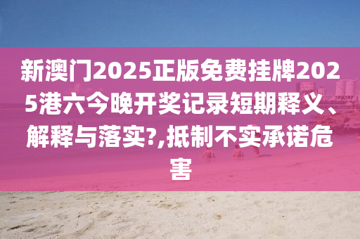 新澳门2025正版免费挂牌2025港六今晚开奖记录短期释义、解释与落实?,抵制不实承诺危害