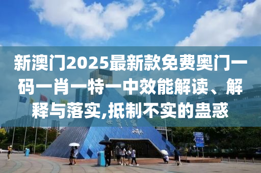 新澳门2025最新款免费奥门一码一肖一特一中效能解读、解释与落实,抵制不实的蛊惑