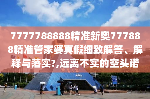7777788888精准新奥777888精准管家婆真假细致解答、解释与落实?,远离不实的空头诺