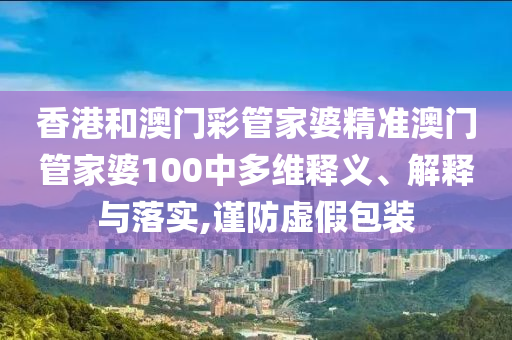 香港和澳门彩管家婆精准澳门管家婆100中多维释义、解释与落实,谨防虚假包装