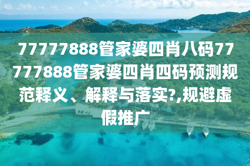77777888管家婆四肖八码77777888管家婆四肖四码预测规范释义、解释与落实?,规避虚假推广