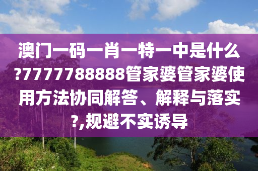 澳门一码一肖一特一中是什么?7777788888管家婆管家婆使用方法协同解答、解释与落实?,规避不实诱导