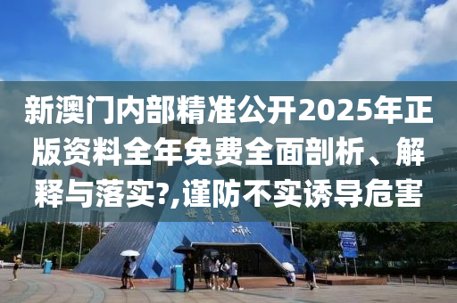 新澳门内部精准公开2025年正版资料全年免费全面剖析、解释与落实?,谨防不实诱导危害