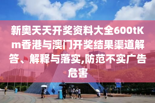 新奥天天开奖资料大全600tKm香港与澳门开奖结果渠道解答、解释与落实,防范不实广告危害