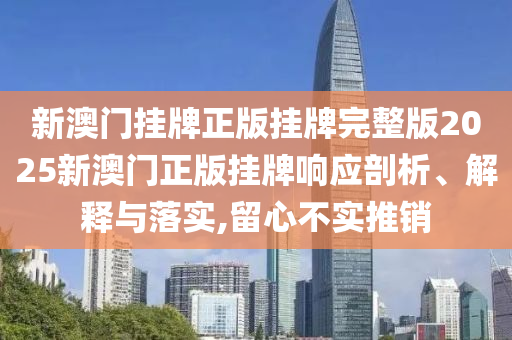 新澳门挂牌正版挂牌完整版2025新澳门正版挂牌响应剖析、解释与落实,留心不实推销