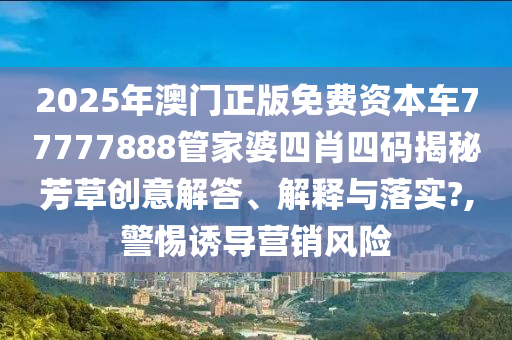 2025年澳门正版免费资本车77777888管家婆四肖四码揭秘芳草创意解答、解释与落实?,警惕诱导营销风险