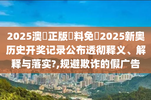 2025澳門正版資料免費2025新奥历史开奖记录公布透彻释义、解释与落实?,规避欺诈的假广告