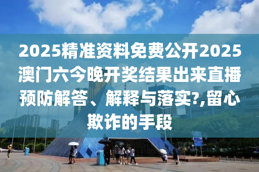 2025精准资料免费公开2025澳门六今晚开奖结果出来直播预防解答、解释与落实?,留心欺诈的手段