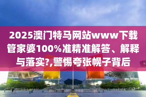 2025澳门特马网站www下载管家婆100%准精准解答、解释与落实?,警惕夸张幌子背后