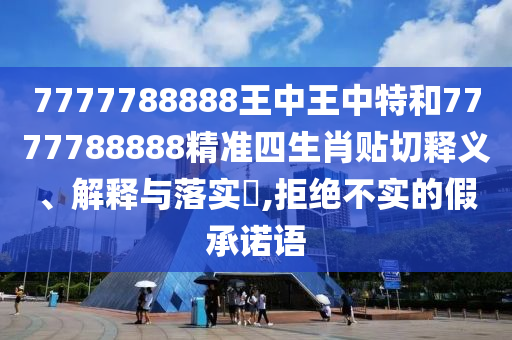 7777788888王中王中特和7777788888精准四生肖贴切释义、解释与落实​,拒绝不实的假承诺语